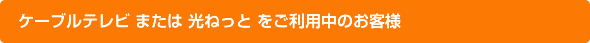 ケーブルテレビ または 光ねっと をご利用中のお客様